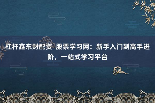 杠杆鑫东财配资  股票学习网：新手入门到高手进阶，一站式学习平台
