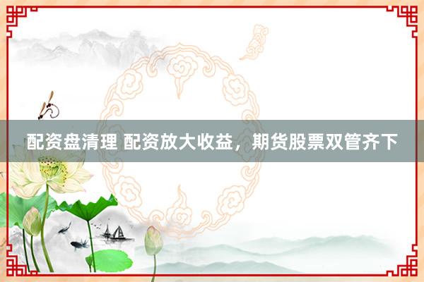 配资盘清理 配资放大收益，期货股票双管齐下