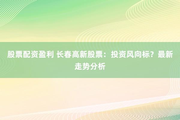 股票配资盈利 长春高新股票：投资风向标？最新走势分析