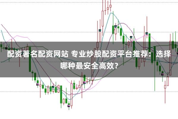 配资著名配资网站 专业炒股配资平台推荐：选择哪种最安全高效？