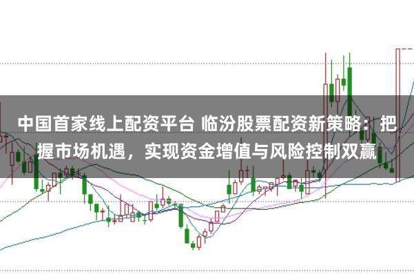中国首家线上配资平台 临汾股票配资新策略：把握市场机遇，实现资金增值与风险控制双赢