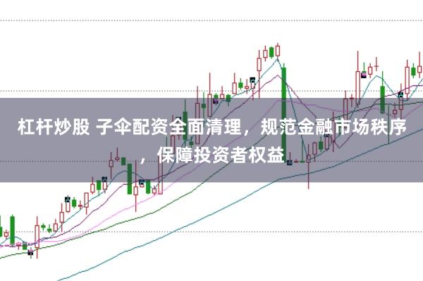 杠杆炒股 子伞配资全面清理，规范金融市场秩序，保障投资者权益