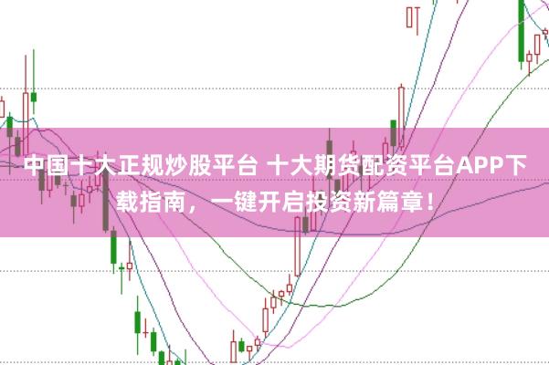 中国十大正规炒股平台 十大期货配资平台APP下载指南，一键开启投资新篇章！