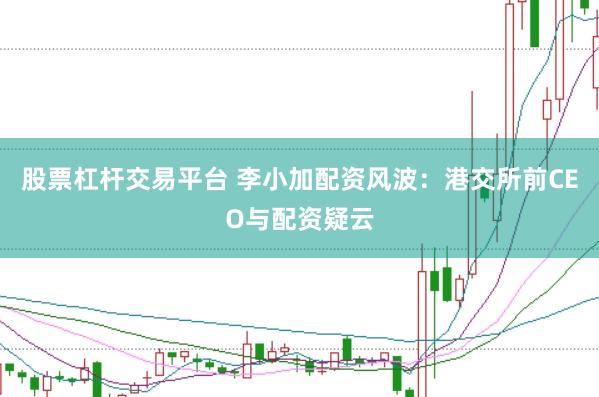 股票杠杆交易平台 李小加配资风波：港交所前CEO与配资疑云