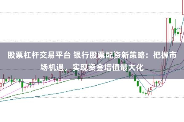 股票杠杆交易平台 银行股票配资新策略：把握市场机遇，实现资金增值最大化