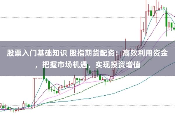 股票入门基础知识 股指期货配资：高效利用资金，把握市场机遇，实现投资增值