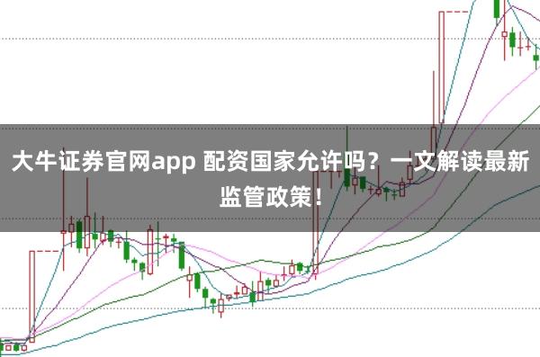 大牛证券官网app 配资国家允许吗？一文解读最新监管政策！