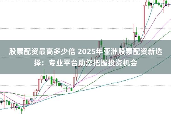 股票配资最高多少倍 2025年亚洲股票配资新选择：专业平台助您把握投资机会