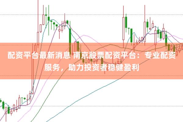 配资平台最新消息 南京股票配资平台：专业配资服务，助力投资者稳健盈利