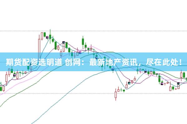 期货配资选明道 创网：最新地产资讯，尽在此处！