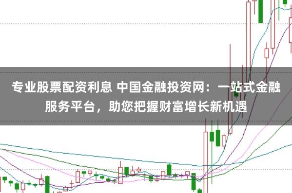 专业股票配资利息 中国金融投资网：一站式金融服务平台，助您把握财富增长新机遇