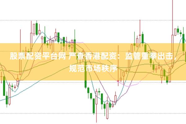 股票配资平台网 严查香港配资：监管重拳出击，规范市场秩序