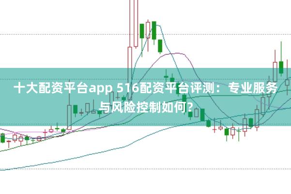 十大配资平台app 516配资平台评测：专业服务与风险控制如何？
