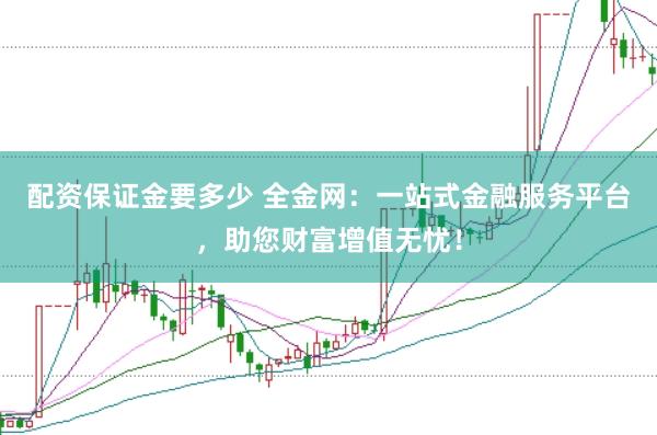 配资保证金要多少 全金网：一站式金融服务平台，助您财富增值无忧！