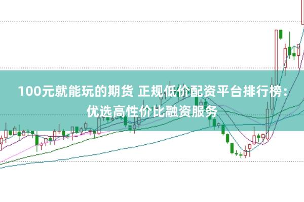 100元就能玩的期货 正规低价配资平台排行榜：优选高性价比融资服务