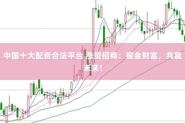 中国十大配资合法平台 涨资招商：掘金财富，共赢未来！
