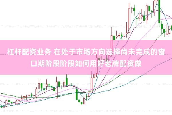 杠杆配资业务 在处于市场方向选择尚未完成的窗口期阶段阶段如何用好老牌配资做