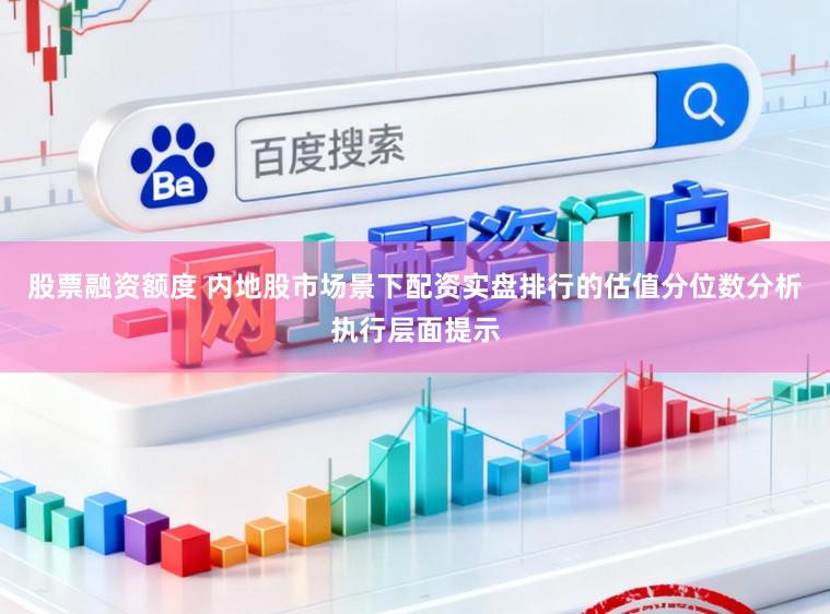 股票融资额度 内地股市场景下配资实盘排行的估值分位数分析执行层面提示