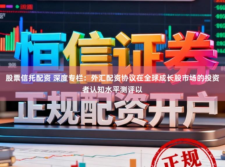 股票信托配资 深度专栏：外汇配资协议在全球成长股市场的投资者认知水平测评以