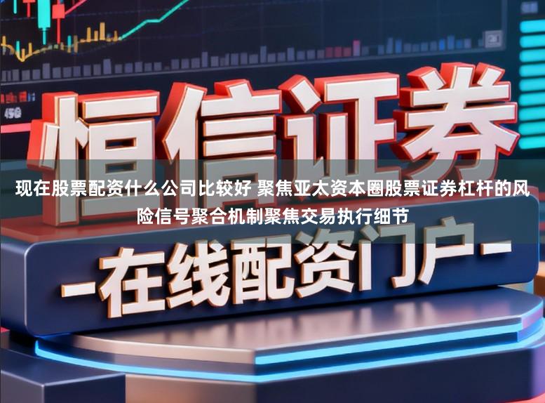 现在股票配资什么公司比较好 聚焦亚太资本圈股票证券杠杆的风险信号聚合机制聚焦交易执行细节