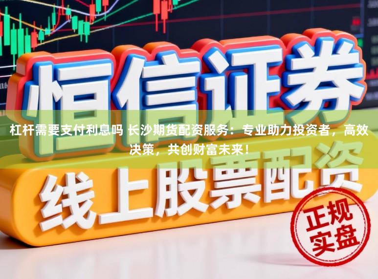 杠杆需要支付利息吗 长沙期货配资服务：专业助力投资者，高效决策，共创财富未来！